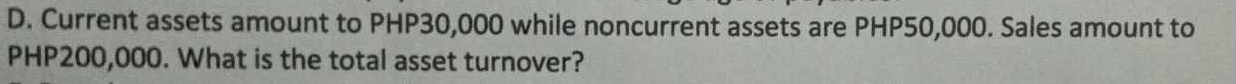 Current assets amount to PHP30,000 while noncurrent assets are PHP50,000. Sales amount to
PHP200,000. What is the total asset turnover?