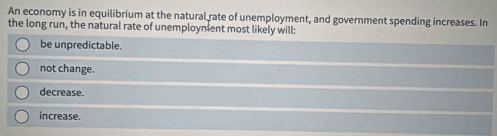 An economy is in equilibrium at the natural rate of unemployment, and government spending increases. In
the long run, the natural rate of unemployment most likely will:
be unpredictable.
not change.
decrease.
increase.