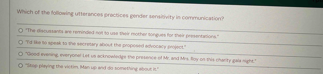 Which of the following utterances practices gender sensitivity in communication?
“The discussants are reminded not to use their mother tongues for their presentations.”
“I’d like to speak to the secretary about the proposed advocacy project.”
“Good evening, everyone! Let us acknowledge the presence of Mr. and Mrs. Roy on this charity gala night.”
“Stop playing the victim. Man up and do something about it.”