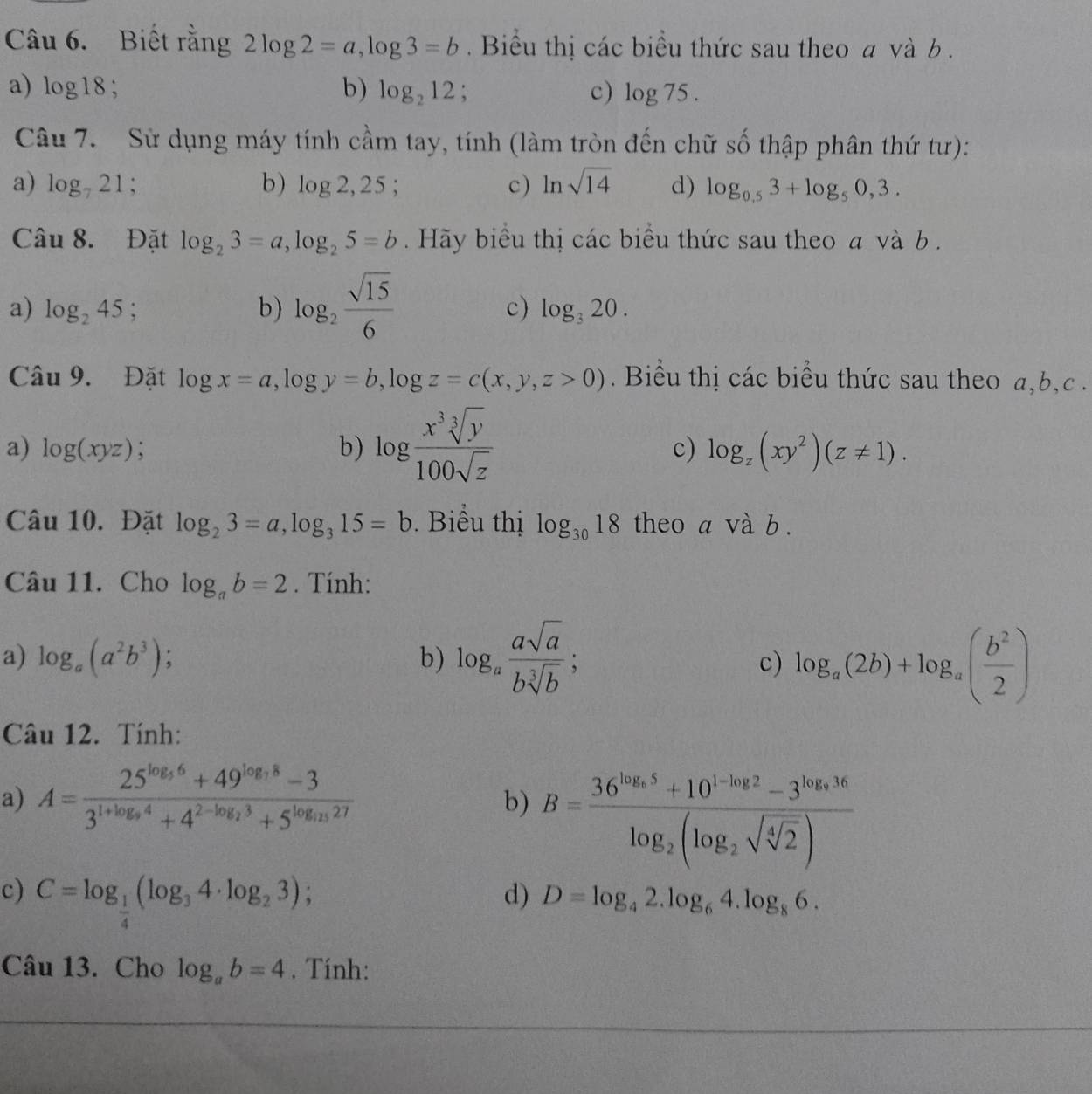 Biết rằng 2log 2=a,log 3=b. Biểu thị các biểu thức sau theo a và b .
a) log 18; b) log _212; c) log 75.
Câu 7. Sử dụng máy tính cầm tay, tính (làm tròn đến chữ số thập phân thứ tư):
a) log _721; b) log 2,25; c) ln sqrt(14) d) log _0.53+log _50,3.
Câu 8. Đặt log _23=a,log _25=b. Hãy biểu thị các biểu thức sau theo a và b  .
a) log _245; b) log _2 sqrt(15)/6 
c) log _320.
Cau9. Đặt log x=a,log y=b,log z=c(x,y,z>0). Biểu thị các biểu thức sau theo a,b,c .
a) log (xyz) b) log  x^3sqrt[3](y)/100sqrt(z) 
c) log _z(xy^2)(z!= 1).
Câu 10. Đặt log _23=a,log _315=b Biểu thị log _3018 theo a và b .
Câu 11. Cho log _ab=2. Tính:
a) log _a(a^2b^3) b) log _a asqrt(a)/bsqrt[3](b) ;
c) log _a(2b)+log _a( b^2/2 )
Câu 12. Tính:
a) A=frac 25^(log _5)6+49^(log _7)8-33^(1+log _9)4+4^(2-log _2)3+5^(log _15)27
b) B=frac 36^(log _5)5+10^(1-log _2)2-3^(log _5)16log _2(log _2sqrt(sqrt [4]2))
c) C=log _ 1/4 (log _34· log _23);
d) D=log _42.log _64.log _86.
Câu 13. Cho log _ab=4. Tính: