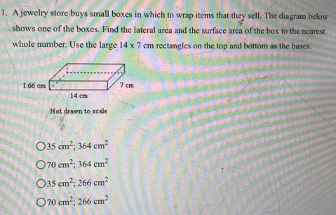 A jewelry store buys small boxes in which to wrap items that they sell. The diagram below
shows one of the boxes. Find the lateral area and the surface area of the box to the nearest
whole number. Use the large 14* 7 cm rectangles on the top and bottom as the bases.
1.66 cm
Not drawn to scale
35cm^2; 364cm^2
70cm^2; 364cm^2
35cm^2; 266cm^2
70cm^2; 266cm^2