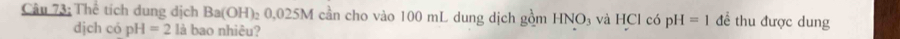 Thể tích dung dịch Ba(OH)_2 0,0 25N M cần cho vào 100 mL dung dịch gồm HNO_3 và HCl có pH=1 để thu được dung 
djch có pH=2 là bao nhiêu?