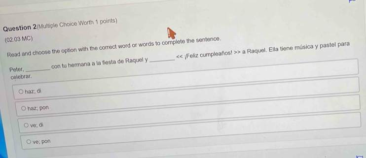 Question 2(Multiple Choice Worth 1 points)
(02.03 MC)
Read and choose the option with the correct word or words to complete the sentence.
Peter, _con tu hermana a la fiesta de Raquel y _<< ¡Feliz cumpleaños! >> a Raquel. Ella tiene música y pastel para
celebrar.
haz; di
haz; pon
ve; di
ve; pon