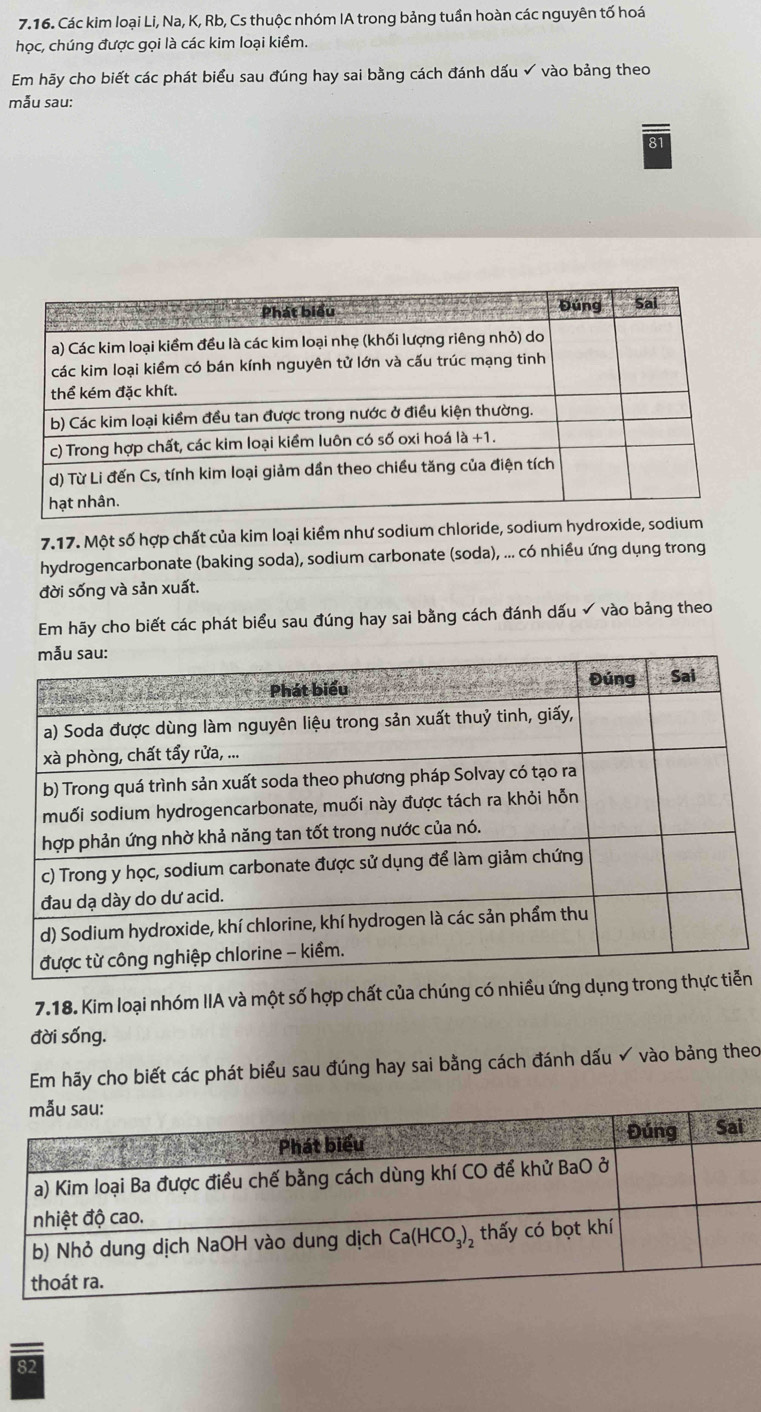 Các kim loại Li, Na, K, Rb, Cs thuộc nhóm IA trong bảng tuần hoàn các nguyên tố hoá
học, chúng được gọi là các kim loại kiểm.
Em hãy cho biết các phát biểu sau đúng hay sai bằng cách đánh dấu ✔ vào bảng theo
mẫu sau:
81
7.17. Một số hợp chất của kim loại kiểm như sodium chloride, sodium hydroxide, sodium
hydrogencarbonate (baking soda), sodium carbonate (soda), ... có nhiều ứng dụng trong
đời sống và sản xuất.
Em hãy cho biết các phát biểu sau đúng hay sai bằng cách đánh dấu  vào bảng theo
7.18. Kim loại nhóm IIA và một số hợp chất của chúng có nhiều ứng n
đời sống.
Em hãy cho biết các phát biểu sau đúng hay sai bằng cách đánh dấu ✓ vào bảng theo
82