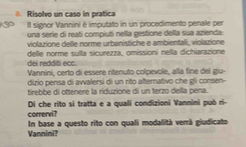 Risolvo un caso in pratica 
IIl signor Vannini è imputato in un procedimento penale per 
una serie di reati compiuti nella gestione dellla sua azienda: 
viollazione delle norme urbanstiche e ambientalli, violazione 
delle norme sulla sicurezza, omissioni nella dichiarazione 
dei redditi ecc. 
Vannini, certo di essere ritenuto colpevole, alla fine del giu- 
dizio pensa di awalersi di un rito alternativo che gli consen- 
tirebbe di ottenere la riduzione di un terzo della pena. 
Di che rito si tratta e a quali condizioni Vannini può ri- 
corrervi? 
In base a questo rito con quali modalità verrà giudicato 
Vannini?