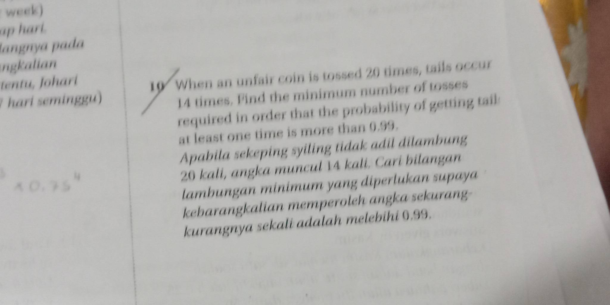 week) 
ap hart. 
langnya pada 
ngkalian 
tentu, Johari
10 When an unfair coin is tossed 20 times, tails occur 
1 hari seminggu)
14 times. Find the minimum number of tosses 
required in order that the probability of getting tail 
at least one time is more than 0.99. 
Apabila sekeping syiling tidak adil dilambung
20 kali, angka muncul 14 kali. Cari bilangan 
lambungan minimum yang diperlukan supaya 
kebarangkalian memperoleh angka sekurang- 
kurangnya sekali adalah melebihi 0.99.