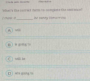 Críada pela dacente Alternativa
What's the correct form to complete the sentence?
I think it _be sunny tomorrow.
will
B is going to
will be
D ) are going to