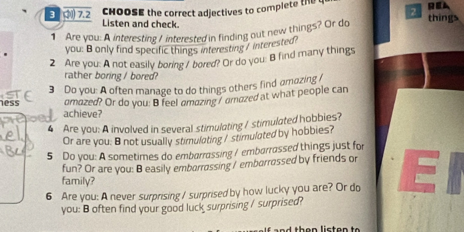 ) 7. 2 HOOSE the correct adjectives to complet REA 
2 
Listen and check. things 
1 Are you: A interesting / interested in finding out new things? Or do 
. you: B only find specific things interesting / interested? 
2 Are you: A not easily boring / bored? Or do you; B find many things 
rather boring / bored? 
3 Do you: A often manage to do things others find amozing 
ness amazed? Or do you: B feel amazing / amazed at what people can 
achieve? 
4 Are you: A involved in several stimulating / stimulated hobbies? 
Or are you: 8 not usually stimulating / stimulated by hobbies? 
5 Do you: A sometimes do embarrassing / embarrassed things just for 
fun? Or are you: B easily embarrassing / embarrassed by friends or 
family? 
6 Are you: A never surprising / surprised by how lucky you are? Or do 
El 
you: B often find your good luck surprising / surprised?