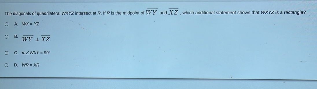 The diagonals of quadrilateral WXYZ intersect at R. If R is the midpoint of overline WY and overline XZ , which additional statement shows that WXYZ is a rectangle?
A. WX=YZ
B. overline WY⊥ overline XZ
C. m∠ WXY=90°
D. WR=XR