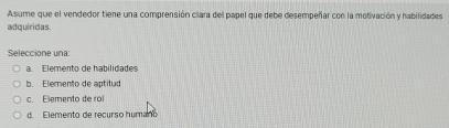 Asume que el vendedor tiene una comprensión clara del papel que debe desempeñar con la motivación y habilidades
adquiridas.
Seleccione una:
a. Elemento de habilidades
b. Elemento de aptitud
c. Elemento de rol
d. Elemento de recurso humano