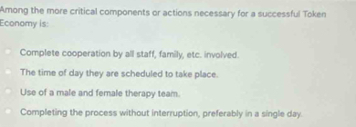 Among the more critical components or actions necessary for a successful Token
Economy is:
Complete cooperation by all staff, family, etc. involved.
The time of day they are scheduled to take place.
Use of a male and female therapy team.
Completing the process without interruption, preferably in a single day.