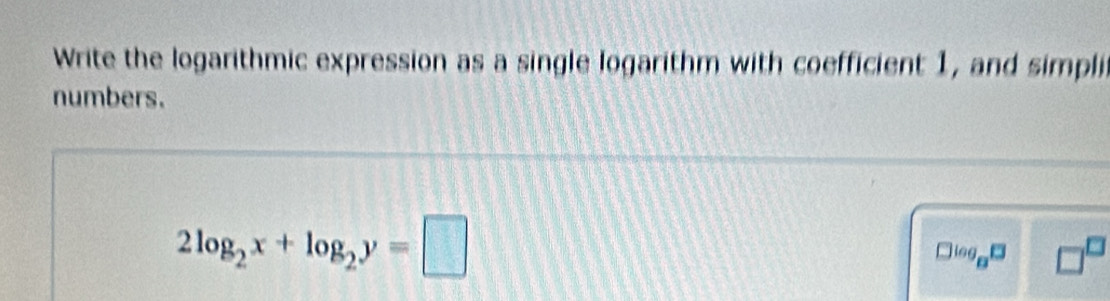 Write the logarithmic expression as a single logarithm with coefficient 1, and simpli 
numbers.
2log _2x+log _2y=□
□^(log _8^13) □^(□)