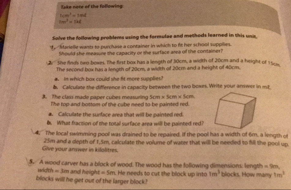 Take note of the following:
1cm^3=1mell
1m^3=1kell
Solve the following problems using the formulae and methods learned in this unit. 
1. Marielle wants to purchase a container in which to fit her school supplies. 
Should she measure the capacity or the surface area of the container? 
2. She finds two boxes. The first box has a length of 30cm, a width of 20cm and a height of 15cm. 
The second box has a length of 20cm, a width of 20cm and a height of 40cm. 
a. In which box could she fit more supplies? 
b. Calculate the difference in capacity between the two boxes. Write your answer in m £ 
3. The class made paper cubes measuring 5cm* 5cm* 5cm. 
The top and bottom of the cube need to be painted red. 
a. Calculate the surface area that will be painted red. 
b. What fraction of the total surface area will be painted red? 
4. The local swimming pool was drained to be repaired. If the pool has a width of 6m, a length of
25m and a depth of 1,5m, calculate the volume of water that will be needed to fill the pool up. 
Give your answer in kilolitres. 
5. A wood carver has a block of wood. The wood has the following dimensions: length =9m, 
width =3m and height =5m. He needs to cut the block up into 1m^3 blocks. How many 1m^3
blocks will he get out of the larger block?