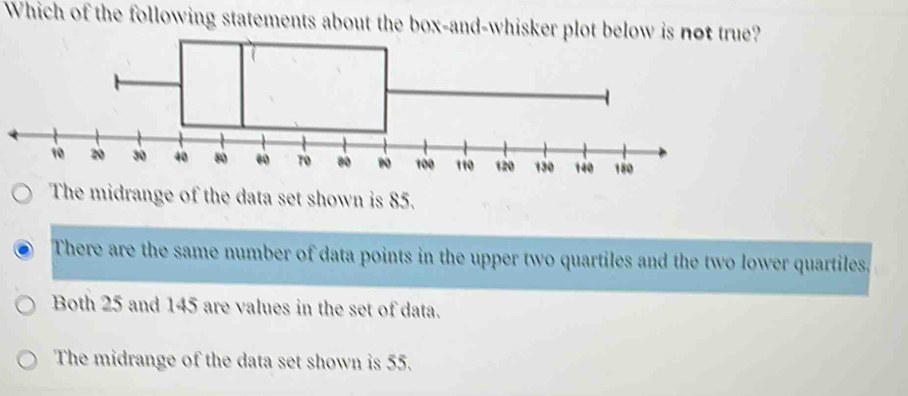 Which of the following statements about the box-and-whisker plot below is not true?
The midrange of the data set shown is 85.
There are the same number of data points in the upper two quartiles and the two lower quartiles,
Both 25 and 145 are values in the set of data.
The midrange of the data set shown is 55.