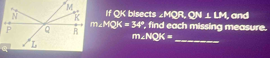 If QK bisects ∠ MQR, QN⊥ LM
, and
m∠ MQK=34° , find each missing measure. 
_ m∠ NQK=