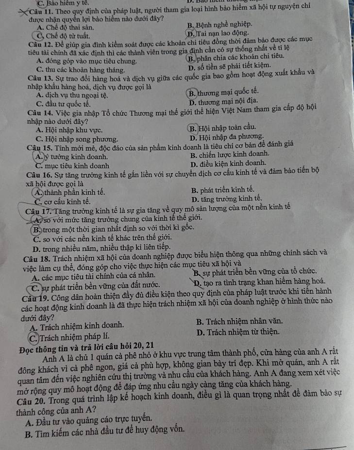 C. Bảo hiệm y tê.
Câu 11. Theo quy định của pháp luật, người tham gia loại hình bảo hiểm xã hội tự nguyện chỉ
được nhận quyền lợi bảo hiểm nào dưới đây?
A. Chế độ thai sản. B. Bệnh nghề nghiệp.
C Chế độ tử tuất. D. Tai nạn lao động.
Câu 12. Để giúp gia đình kiểm soát được các khoản chi tiêu đồng thời đảm bảo được các mục
tiêu tài chính đã xác định thì các thành viên trong gia đình cần có sự thống nhất về tỉ lệ
A. đóng góp vào mục tiêu chung. B. phân chia các khoản chi tiêu.
C. thu các khoản hàng tháng. D. số tiền sẽ phải tiết kiệm.
Câu 13. Sự trao đổi hàng hoá và dịch vụ giữa các quốc gia bao gồm hoạt động xuất khẩu và
nhập khẩu hàng hoá, dịch vụ được gọi là
A. dịch vụ thu ngoại tệ.
B. thương mại quốc tế.
C. đầu tư quốc tế.
D. thương mại nội địa.
Câu 14. Việc gia nhập Tổ chức Thương mại thế giới thể hiện Việt Nam tham gia cấp độ hội
nhập nào dưới đây?
A. Hội nhập khu vực.
B. Hội nhập toàn cầu.
C. Hội nhập song phương. D. Hội nhập đa phương.
Câu 15. Tính mới mẻ, độc đáo của sản phẩm kinh doanh là tiêu chí cơ bản đề đánh giá
A ý tưởng kinh doanh. B. chiến lược kinh doanh.
C. mục tiêu kinh doanh D. điều kiện kinh doanh.
Câu 16. Sự tăng trưởng kinh tế gắn liền với sự chuyển dịch cơ cấu kinh tế và đảm bảo tiến bộ
xã hội được gọi là
A. thành phần kinh tế. B. phát triển kinh tế.
C. cơ cấu kinh tế. D. tăng trưởng kinh tế.
Câu 17. Tăng trưởng kinh tế là sự gia tăng về quy mô sản lượng của một nền kinh tế
A. số với mức tăng trưởng chung của kinh tế thế giới.
B. trong một thời gian nhất định so với thời kì gốc.
C. so với các nền kinh tế khác trên thế giới.
D. trong nhiều năm, nhiều thập kỉ liên tiếp.
Câu 18. Trách nhiệm xã hội của doanh nghiệp được biểu hiện thông qua những chính sách và
việc làm cụ thể, đóng góp cho việc thực hiện các mục tiêu xã hội và
A. các mục tiêu tài chính của cá nhân. B. sự phát triển bền vững của tổ chức.
C. sự phát triển bền vững của đất nước. D. tạo ra tình trạng khan hiểm hàng hoá.
Câu 19. Công dân hoàn thiện đầy đủ điều kiện theo quy định của pháp luật trước khi tiến hành
các hoạt động kinh doanh là đã thực hiện trách nhiệm xã hội của doanh nghiệp ở hình thức nào
đưới đây?
A. Trách nhiệm kinh doanh.  B. Trách nhiệm nhân văn.
C. Trách nhiệm pháp lí.  D. Trách nhiệm từ thiện.
Đọc thông tin và trả lời câu hỏi 20, 21
Anh A là chủ 1 quán cà phê nhỏ ở khu vực trung tâm thành phố, cửa hàng của anh A rất
đông khách vì cà phê ngon, giá cả phù hợp, không gian bày trí đẹp. Khi mở quán, anh A rất
quan tâm đến việc nghiên cứu thị trường và nhu cầu của khách hàng. Anh A đang xem xét việc
mở rộng quy mô hoạt động để đáp ứng nhu cầu ngày càng tăng của khách hàng.
Câu 20. Trong quá trình lập kế hoạch kinh doanh, điều gì là quan trọng nhất đề đảm bảo sự
thành công của anh A?
A. Đầu tư vào quảng cáo trực tuyến.
B. Tìm kiếm các nhà đầu tư để huy động vốn.