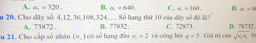 A. u_7=320. B. u_7=640. C. u_7=160. D. u_7=8
u 20. Cho dãy số 4, 12, 36, 108, 324,.... Số hạng thứ 10 của dãy số đó là?
A. 73872. B. 77832. C. 72873. D. 78732.
ău 21. Cho cấp số nhân (u_n) có số hạng đầu u_1=2 và công bội q=5. Giá trị của sqrt(u_6)u_8 b