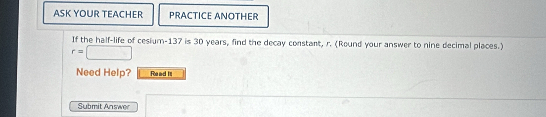 ASK YOUR TEACHER PRACTICE ANOTHER 
If the half-life of cesium- 137 is 30 years, find the decay constant, r. (Round your answer to nine decimal places.)
r=□
Need Help? Read It 
Submit Answer