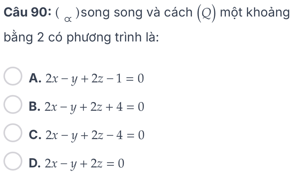 ( ừ )song song và cách (Q) một khoảng
bằng 2 có phương trình là:
A. 2x-y+2z-1=0
B. 2x-y+2z+4=0
C. 2x-y+2z-4=0
D. 2x-y+2z=0