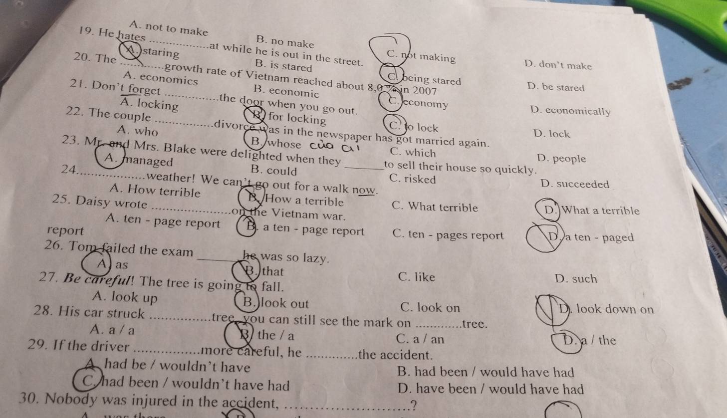 A. not to make B. no make
19. He hates _at while he is out in the street.
C. not making D. don’t make
Astaring B. is stared C being stared
20. The _.....growth rate of Vietnam reached about 8,0 % in 2007
D. be stared
A. economics B. economic C. economy
21. Don't forget _the door when you go out.
D. economically
A. locking R for locking C. o lock D. lock
22. The couple _divorce was in the newspaper has got married again.
A. who B whose của ài C. which
23. Mr. and Mrs. Blake were delighted when they to sell their house so quickly.
D. people
A. managed B. could C. risked
24 _weather! We can't go out for a walk now.
D. succeeded
A. How terrible B How a terrible C. What terrible
25. Daisy wrote _on the Vietnam war.
D.]What a terrible
A. ten - page report B. a ten - page report C. ten - pages report
report D. a ten - paged
26. Tom failed the exam _he was so lazy.
A as B. that C. like D. such
27. Be careful! The tree is going to fall.
A. look up B.)look out D. look down on
C. look on
28. His car struck _tree , you can still see the mark on . _tree.
A. a / a B the / a D. a /the
C. a / an
29. If the driver _more careful, he _the accident.
A had be / wouldn't have
B. had been / would have had
C. had been / wouldn't have had D. have been / would have had
30. Nobody was injured in the accident, _.?