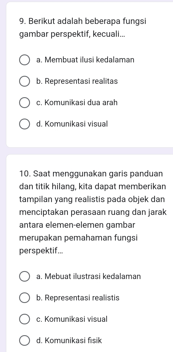 Berikut adalah beberapa fungsi
gambar perspektif, kecuali...
a. Membuat ilusi kedalaman
b. Representasi realitas
c. Komunikasi dua arah
d. Komunikasi visual
10. Saat menggunakan garis panduan
dan titik hilang, kita dapat memberikan
tampilan yang realistis pada objek dan
menciptakan perasaan ruang dan jarak
antara elemen-elemen gambar
merupakan pemahaman fungsi
perspektif...
a. Mebuat ilustrasi kedalaman
b. Representasi realistis
c. Komunikasi visual
d. Komunikasi fisik