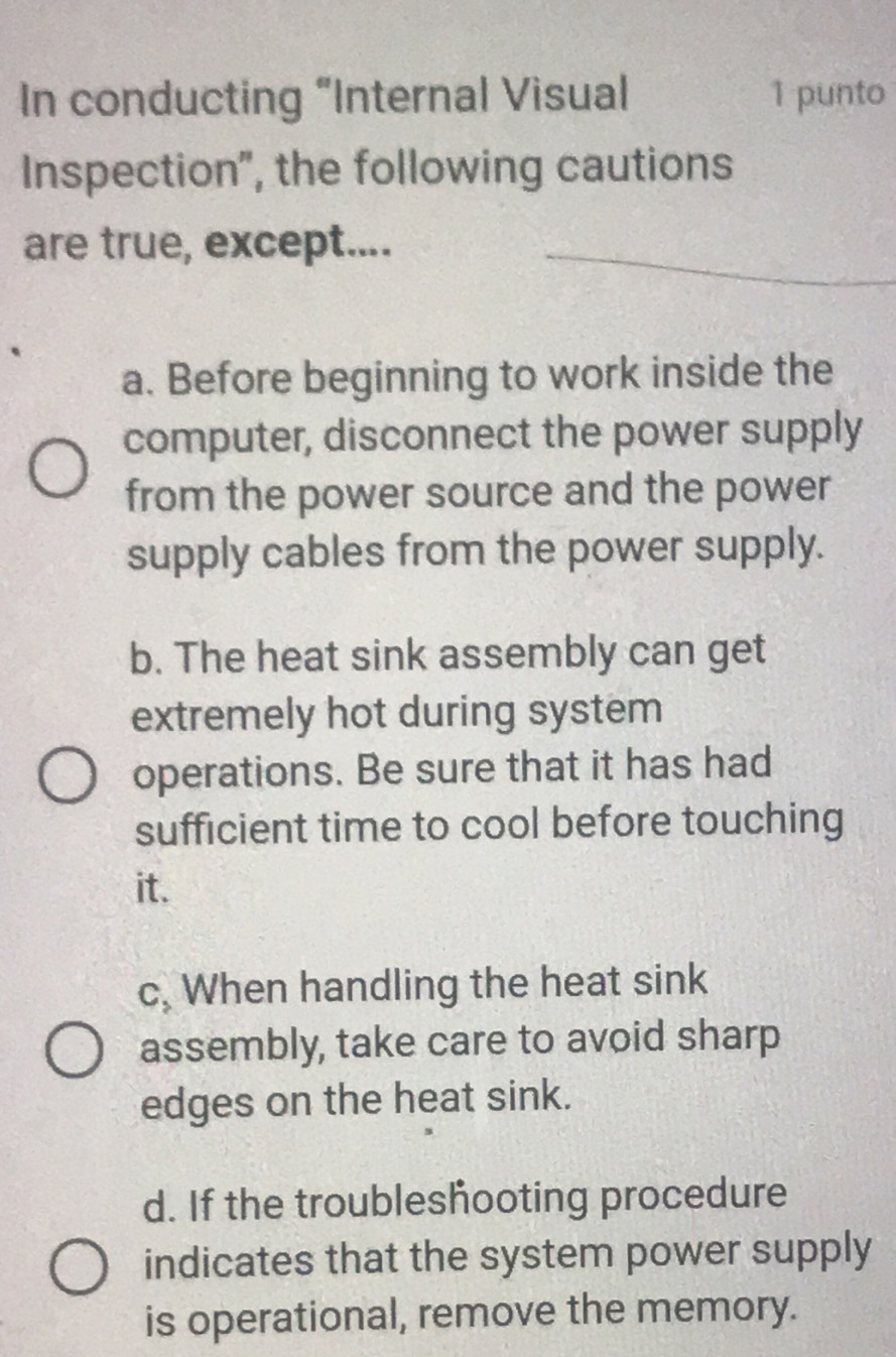 In conducting “Internal Visual 1 punto
Inspection", the following cautions
are true, except....
a. Before beginning to work inside the
computer, disconnect the power supply
from the power source and the power
supply cables from the power supply.
b. The heat sink assembly can get
extremely hot during system
operations. Be sure that it has had
sufficient time to cool before touching
it.
c, When handling the heat sink
assembly, take care to avoid sharp
edges on the heat sink.
d. If the troubleshooting procedure
indicates that the system power supply
is operational, remove the memory.