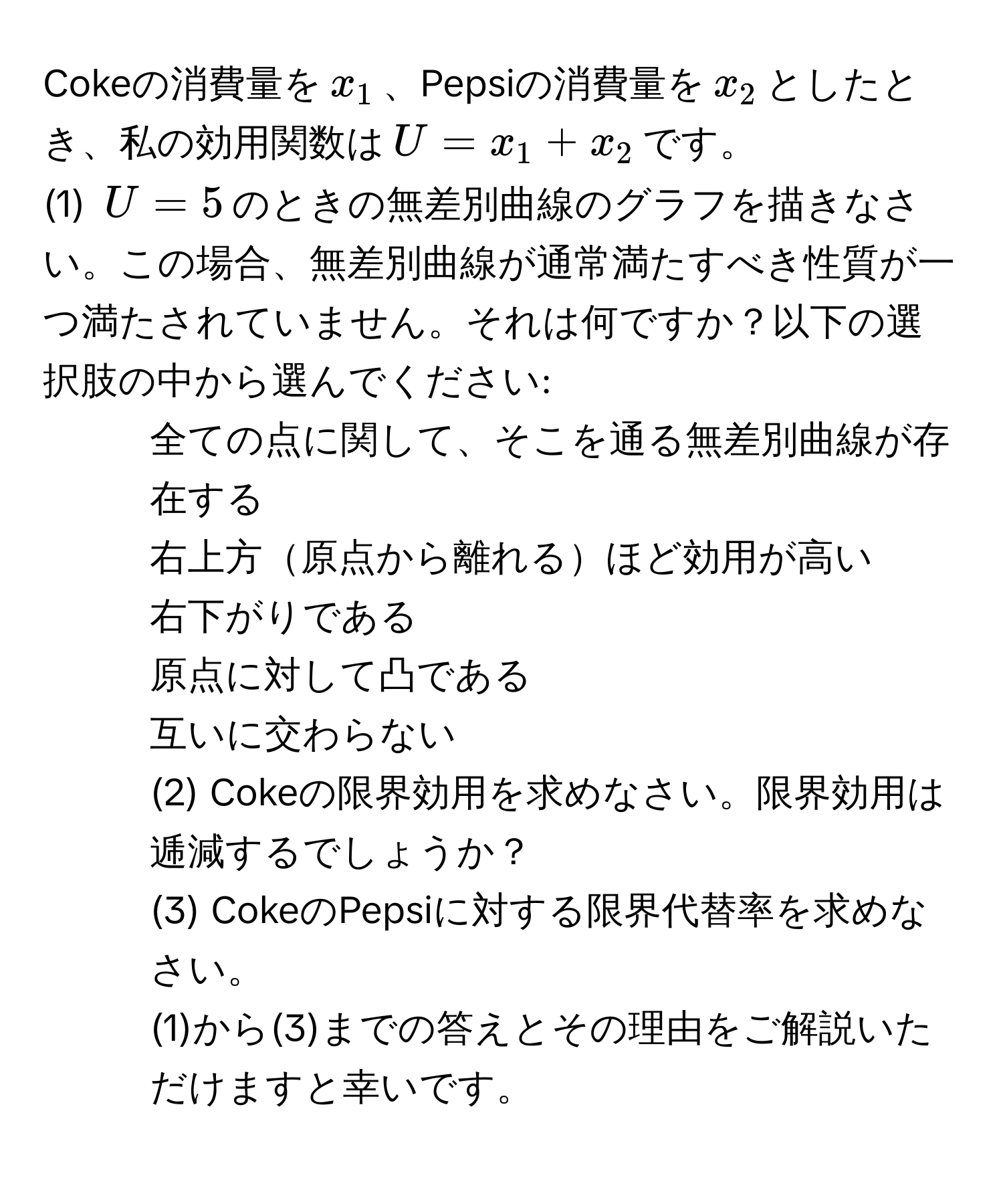 Cokeの消費量を$x_1$、Pepsiの消費量を$x_2$としたとき、私の効用関数は$U=x_1+x_2$です。  
(1) $U=5$のときの無差別曲線のグラフを描きなさい。この場合、無差別曲線が通常満たすべき性質が一つ満たされていません。それは何ですか？以下の選択肢の中から選んでください:  
1. 全ての点に関して、そこを通る無差別曲線が存在する  
2. 右上方原点から離れるほど効用が高い  
3. 右下がりである  
4. 原点に対して凸である  
5. 互いに交わらない  
(2) Cokeの限界効用を求めなさい。限界効用は逓減するでしょうか？  
(3) CokeのPepsiに対する限界代替率を求めなさい。  
(1)から(3)までの答えとその理由をご解説いただけますと幸いです。