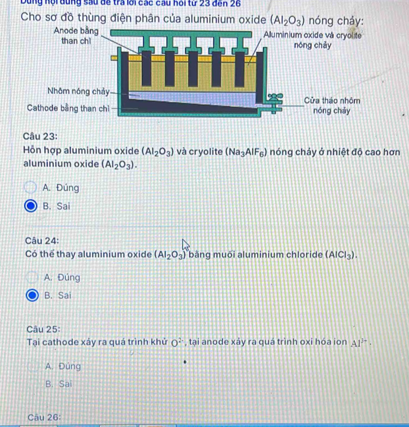 Dùng hội dùng sau đề tra lới các câu hồi từ 23 đến 26
Cho sơ đồ thùng điện phân của aluminium oxide (AI_2O_3) nóng chảy:
Câu 23:
Hỗn hợp aluminium oxide (AI_2O_3) và cryolite (Na_3AlF_6) nóng chảy ở nhiệt độ cao hơn
aluminium oxide (Al_2O_3).
A. Đúng
B. Sai
Câu 24:
Có thể thay aluminium oxide (AI_2O_3) bằng muõi aluminium chloride (AlCl_3).
A. Đúng
B. Sai
Câu 25:
Tại cathode xảy ra quá trình khứ O^(2-) , tại anode xảy ra quá trình oxi hóa ion Al^(3-)·
A. Đúng
B. Sai
Câu 26: