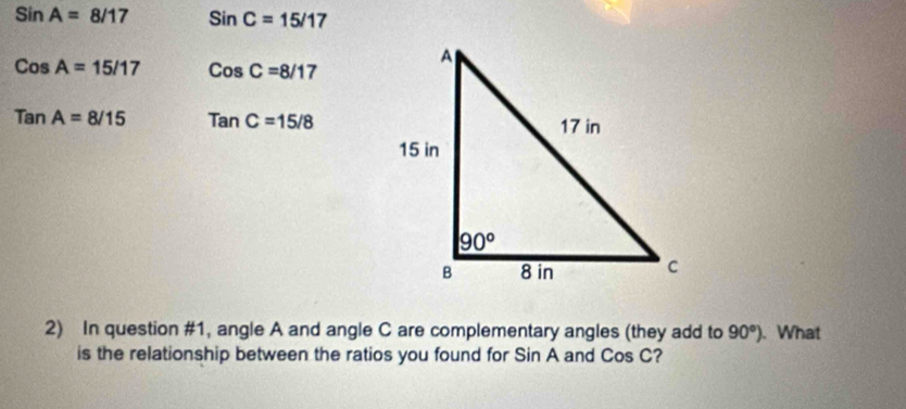 SinA=8/17 SinC=15/17
CosA=15/17 CosC=8/17
TanA=8/15 TanC=15/8
2) In question #1, angle A and angle C are complementary angles (they add to 90°). What
is the relationship between the ratios you found for Sin A and Cos C?