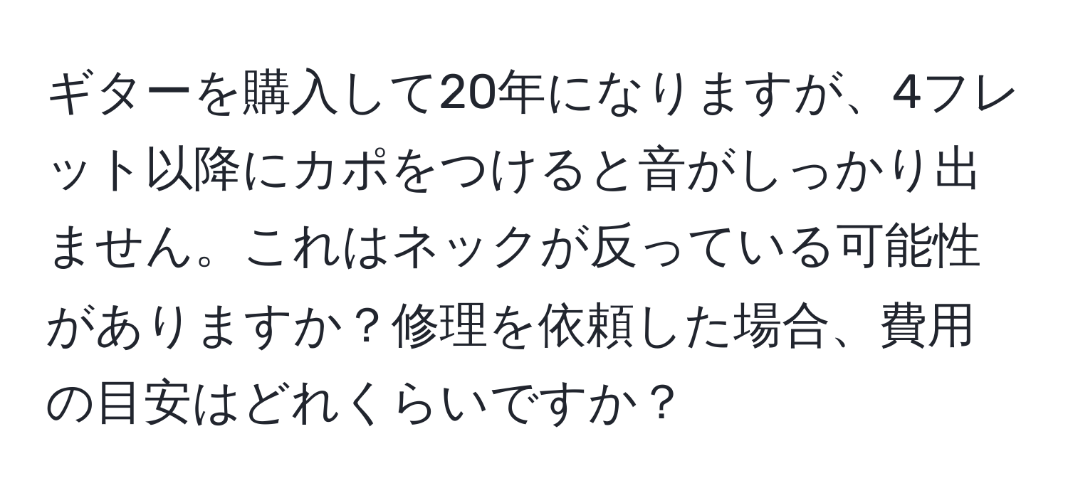 ギターを購入して20年になりますが、4フレット以降にカポをつけると音がしっかり出ません。これはネックが反っている可能性がありますか？修理を依頼した場合、費用の目安はどれくらいですか？