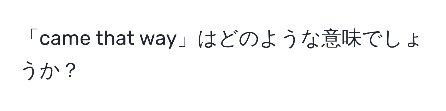 「came that way」はどのような意味でしょうか？