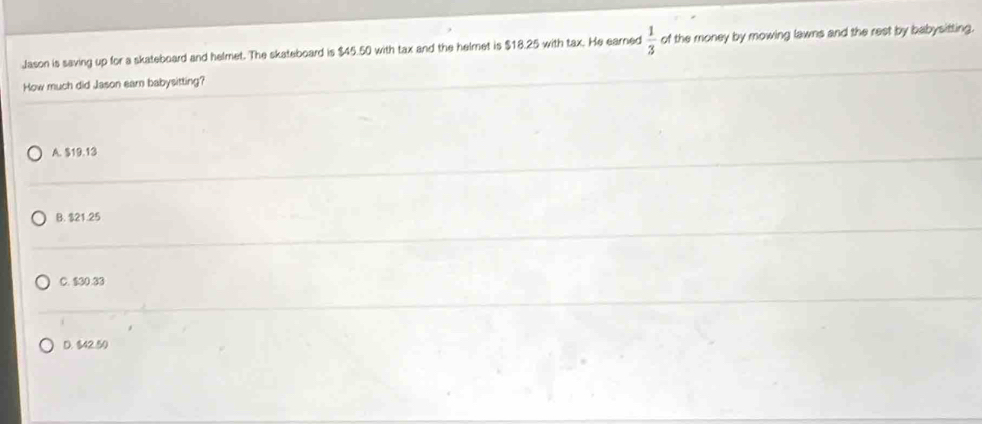 Jason is saving up for a skateboard and helmet. The skateboard is $45.50 with tax and the helmet is $18.25 with tax. He earned  1/3  of the money by mowing lawns and the rest by babysitting.
How much did Jason earn babysitting?
A. $19.13
B. $21.25
C. $00.80
D. $42.50