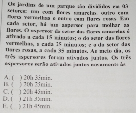 Os jardins de um parque são divididos em 03
setores: um com flores amarelas, outro com
flores vermelhas e outro com flores rosas. Em
cada setor, há um aspersor para molhar as
flores. O aspersor do setor das flores amarelas é
ativado a cada 15 minutos; o do setor das flores
vermelhas, a cada 25 minutos; e o do setor das
flores rosas, a cada 35 minutos. Ao meio dia, os
três aspersores foram ativados juntos. Os três
aspersores serão ativados juntos novamente às
A. ( ) 20h 35min.
B. ( ) 20h 25min.
C. ( ) 20h 45min.
D. ( ) 21h 35min.
E. ( ) 21h 45min.