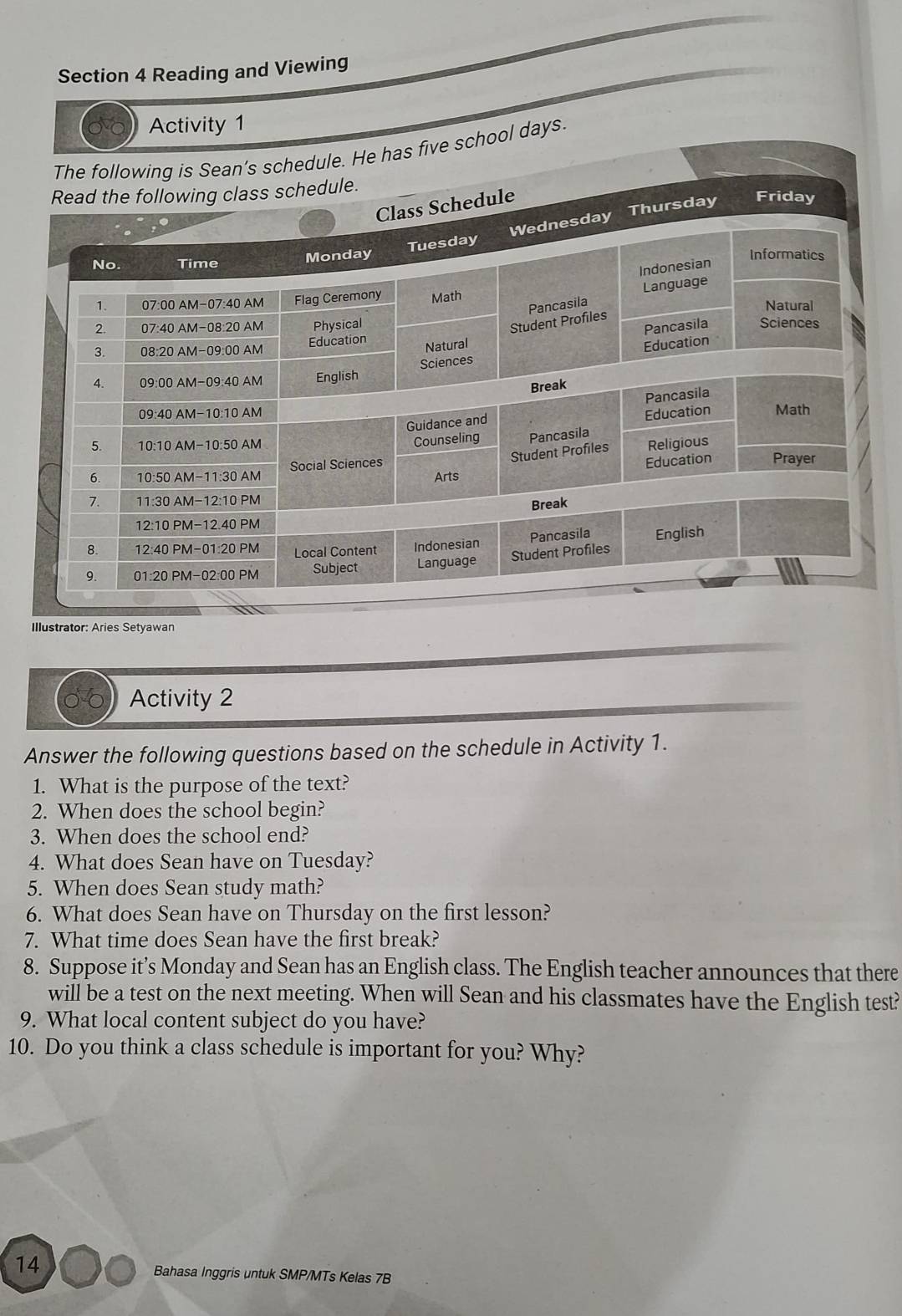 Reading and Viewing
Activity 1
The following is Sean’s schedule. He has five school days.
Illustrator: Aries Setyawan
Activity 2
Answer the following questions based on the schedule in Activity 1.
1. What is the purpose of the text?
2. When does the school begin?
3. When does the school end?
4. What does Sean have on Tuesday?
5. When does Sean study math?
6. What does Sean have on Thursday on the first lesson?
7. What time does Sean have the first break?
8. Suppose it’s Monday and Sean has an English class. The English teacher announces that there
will be a test on the next meeting. When will Sean and his classmates have the English test?
9. What local content subject do you have?
10. Do you think a class schedule is important for you? Why?
14
Bahasa Inggris untuk SMP/MTs Kelas 7B