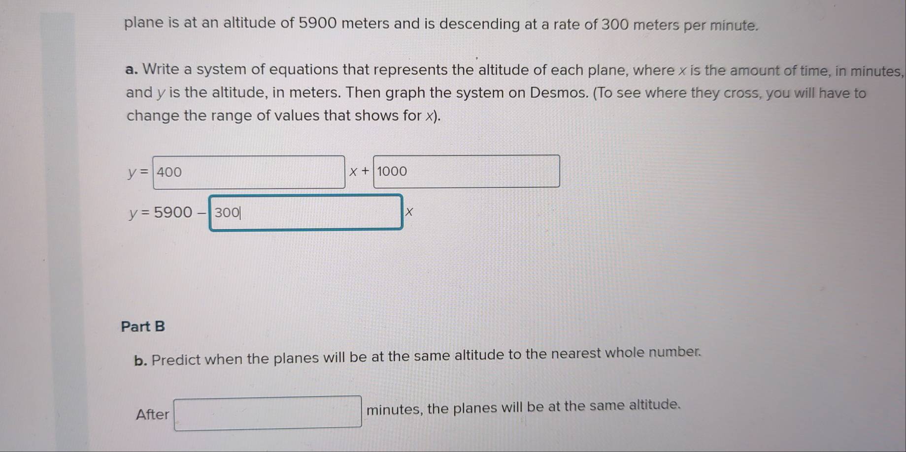 plane is at an altitude of 5900 meters and is descending at a rate of 300 meters per minute. 
a. Write a system of equations that represents the altitude of each plane, where x is the amount of time, in minutes, 
and y is the altitude, in meters. Then graph the system on Desmos. (To see where they cross, you will have to 
change the range of values that shows for x).
y=400
□ x+1000
y=5900-|300|
X
Part B 
b. Predict when the planes will be at the same altitude to the nearest whole number. 
After □ minutes , the planes will be at the same altitude.