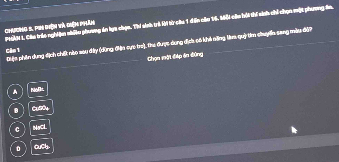 PHAN I. Câu trắc nghiệm nhiều phương án lựa chọn. Thí sinh trả lời từ câu 1 đến câu 16. Mỗi câu hỏi thí sinh chỉ chọn một phương án.
CHươNG 5. PIN ĐiệN Và đIệN PHảN
Điện phân dung dịch chất nào sau đây (dùng điện cực trơ), thu được dung dịch có khả năng làm quỳ tím chuyển sang màu đỏ?
Câu 1
Chọn một đáp án đúng
A NaBr.
B CuSO4
C NaCl.
D CuCl₂.