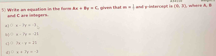 A34110 Weight:1
5) Write an equation in the form Ax+By=C , given that m= 1/7  and y-intercept is (0,3) , where A, B
and C are integers.
a) x-7y=-3
b) x-7y=-21
c) 7x-y=21
d) x+7y=-3