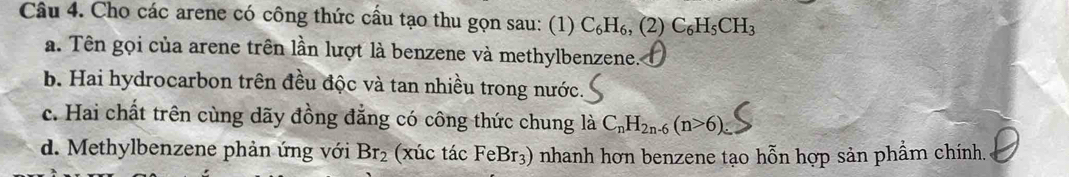 Cho các arene có công thức cầu tạo thu gọn sau: (1) C_6H_6, (2)C_6H_5CH_3
a. Tên gọi của arene trên lần lượt là benzene và methylbenzene.
b. Hai hydrocarbon trên đều độc và tan nhiều trong nước.
c. Hai chất trên cùng dãy đồng đẳng có công thức chung là C_nH_2n-6(n>6)
d. Methylbenzene phản ứng với Br_2 (xúc tác FeBr_3) ) nhanh hơn benzene tạo hỗn hợp sản phẩm chính.