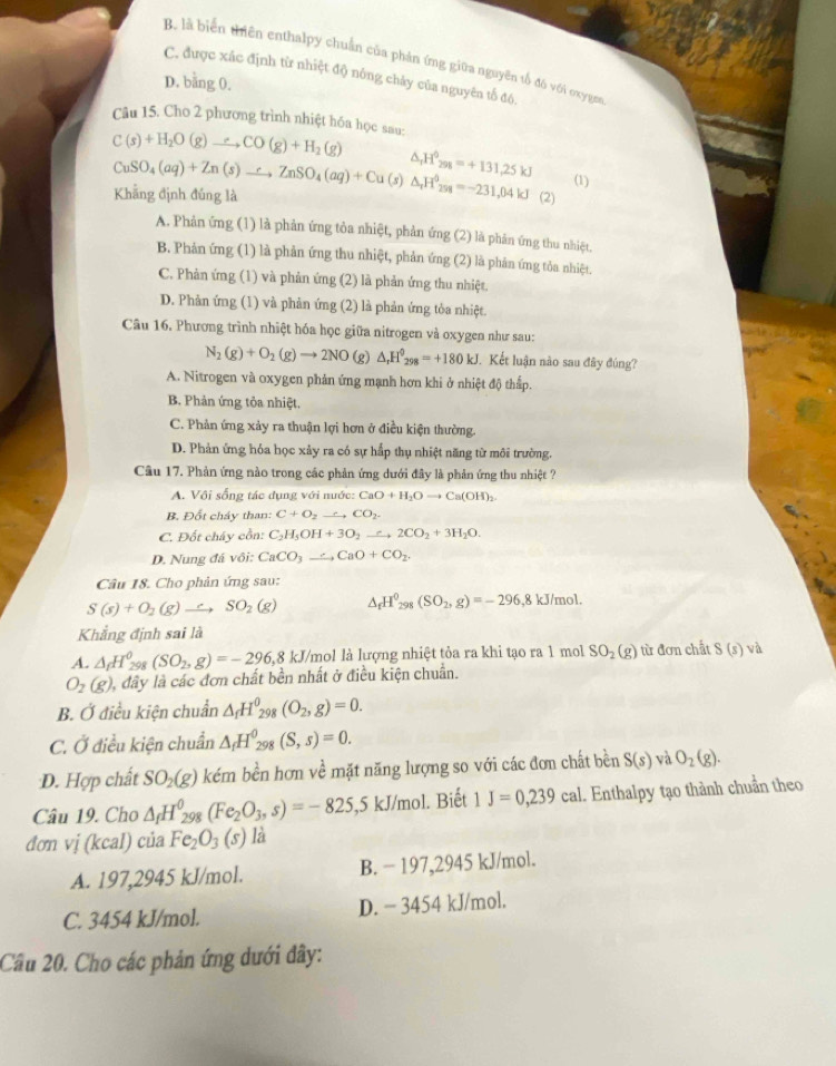 B. là biển thiên enthalpy chuẩn của phản ứng giữa nguyên tố đó với oxygem
C. được xác định từ nhiệt độ nông chảy của nguyên tố đó.
D. bằng 0.
Câu 15. Cho 2 phương trình nhiệt hóa học sau:
C(s)+H_2O(g)to CO(g)+H_2(g)
△ _rH°_298=+131,25kJ (1)
CuSO_4(aq)+Zn(s)to ZnZnSO_4(aq)+Cu(s)△ _rH^(5s=-)1=-231,04kJ Khẳng định đúng là (2)
A. Phản ứng (1) là phản ứng tỏa nhiệt, phản ứng (2) là phản ứng thu nhiệt.
B. Phản ứng (1) là phản ứng thu nhiệt, phản ứng (2) là phản ứng tỏa nhiệt.
C. Phản ứng (1) và phản ứng (2) là phản ứng thu nhiệt.
D. Phản ứng (1) và phản ứng (2) là phản ứng tỏa nhiệt.
Câu 16. Phương trình nhiệt hóa học giữa nitrogen và oxygen như sau:
N_2(g)+O_2(g)to 2NO( g)△ _rH^0_298=+180kJ Kết luận nào sau đây đúng?
A. Nitrogen và oxygen phản ứng mạnh hơn khi ở nhiệt độ thấp.
B. Phản ứng tỏa nhiệt.
C. Phản ứng xảy ra thuận lợi hơn ở điều kiện thường.
D. Phản ứng hóa học xảy ra có sự hấp thụ nhiệt năng từ môi trường.
Câu 17. Phản ứng nào trong các phản ứng dưới đây là phản ứng thu nhiệt ?
A. Vôi sống tác đung với nước: CaO+H_2Oto Ca(OH)_2
B. Đốt cháy than: C+O_2to CO_2.
C. Đốt cháy cồn: C_2H_5OH+3O_2to 2CO_2+3H_2O.
D. Nung đá vôi: CaCO_3to CaO+CO_2.
Câu 18. Cho phản ứng sau:
S(s)+O_2(g)to SO_2(g) △ _fH^0_298(SO_2,g)=-296, ,8 kJ/mol.
Khẳng định sai là
A. △ _fH_(298)^0 (SO_2,g)=-296,8kJ kJ/mol là lượng nhiệt tỏa ra khi tạo ra 1 mol SO_2(g) từ đơn chất S(s) và
O_2(g) dây là các đơn chất bền nhất ở điều kiện chuẩn.
B. Ở điều kiện chuẩn △ _1H^0_2 08 (O_2,g)=0.
C. Ở điều kiện chuẩn △ _fH^0_298(S,s)=0.
D. Hợp chất SO_2(g) kém bền hơn về mặt năng lượng so với các đơn chất bền S(s) và O_2(g).
Câu 19. Cho △ _fH^0_298(Fe_2O_3,s)=-825 ,5 kJ/mol. Biết 1J=0,239cal. Enthalpy tạo thành chuẩn theo
đơn vị (kcal) của Fe_2O_3(s) là
A. 197,2945 kJ/mol. B. − 197,2945 kJ/mol.
C. 3454 kJ/mol. D. - 3454 kJ/mol.
Cầu 20. Cho các phản ứng dưới đây: