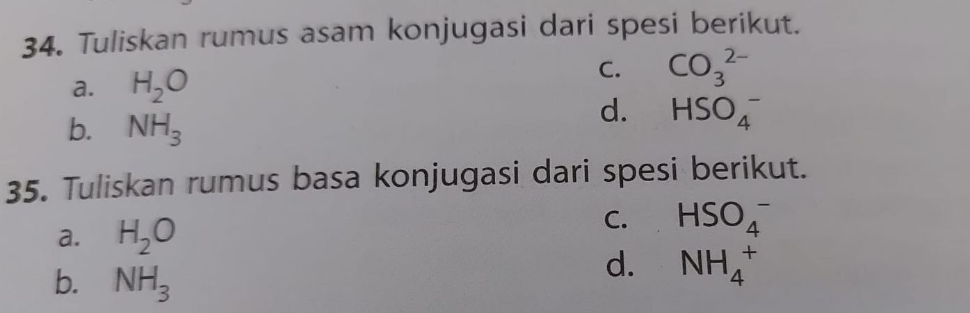 Tuliskan rumus asam konjugasi dari spesi berikut.
a. H_2O C. CO_3^((2-)
b. NH_3)
d. HSO_4^(-
35. Tuliskan rumus basa konjugasi dari spesi berikut.
a. H_2)O
C. HSO_4^(-
b. NH_3)
d. NH_4^+