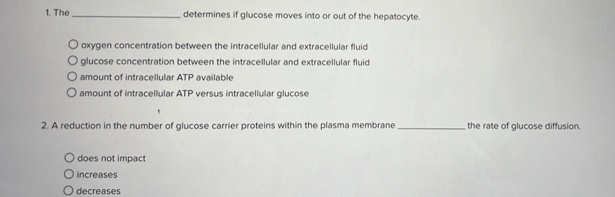 The _determines if glucose moves into or out of the hepatocyte.
oxygen concentration between the intracellular and extracellular fluid
glucose concentration between the intracellular and extracellular fluid
amount of intracellular ATP available
amount of intracellular ATP versus intracellular glucose
2. A reduction in the number of glucose carrier proteins within the plasma membrane _the rate of glucose diffusion.
does not impact
increases
decreases