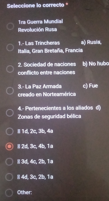 Seleccione lo correcto *
1ra Guerra Mundial
Revolución Rusa
1.- Las Trincheras a) Rusia,
Italia, Gran Bretaña, Francia
2. Sociedad de naciones b) No hubo
conflicto entre naciones
3.- La Paz Armada c) Fue
creado en Norteamérica
4.- Pertenecientes a los aliados d)
Zonas de seguridad bélica
± 1d, 2c, 3b, 4a
∴ 2d, 3c, 4b, 1a
± 3d, 4c, 2b, 1a
∴ 4d, 3c, 2b, 1a
Other: