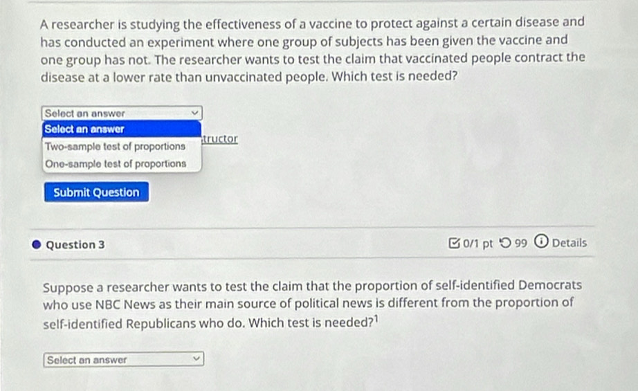 A researcher is studying the effectiveness of a vaccine to protect against a certain disease and
has conducted an experiment where one group of subjects has been given the vaccine and
one group has not. The researcher wants to test the claim that vaccinated people contract the
disease at a lower rate than unvaccinated people. Which test is needed?
Select an answer
Select an answer
Two-sample test of proportions tructor
One-sample test of proportions
Submit Question
Question 3 0/1 pt つ 99 Details
Suppose a researcher wants to test the claim that the proportion of self-identified Democrats
who use NBC News as their main source of political news is different from the proportion of
self-identified Republicans who do. Which test is needed?1
Select an answer