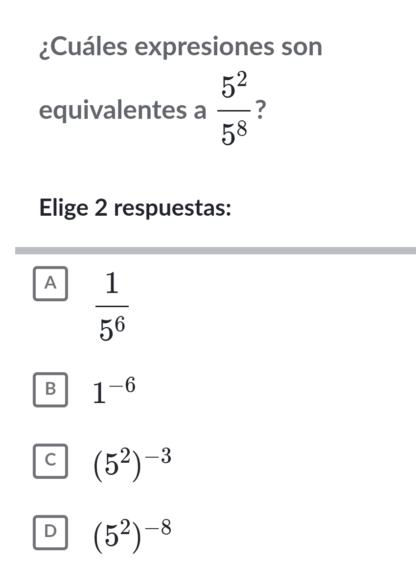 ¿Cuáles expresiones son
equivalentes a  5^2/5^8  ?
Elige 2 respuestas:
A  1/5^6 
B 1^(-6)
C (5^2)^-3
D (5^2)^-8