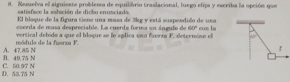 Resuelva el siguiente problema de equilibrio traslacional, luego elija y escriba la opción que
satisface la solución de dicho enunciado.
El bloque de la figura tiene una masa de 3kg y está suspendido de una
cuerda de masa desprecíable. La cuerda forma un ángulo de 60° con la
vertical debido a que el bloque se le aplica una fuerza F. determine el
60°
módulo de la fuerza F.
A. 47.85 N
B. 49.75 N
C. 50.97 N
D. 53.75 N