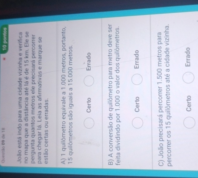de 18 * 10 pontos
João está indo para uma cidade vizinha e verifica
no mapa que a distância até lá é de 15 km. Ele se
pergunta quantos metros ele precisará percorrer
para chegar lá. Leia as afirmativas e marque se
estão certas ou erradas.
A) 1 quilômetro equivale a 1.000 metros, portanto,
15 quilômetros são iguais a 15.000 metros.
Certo Errado
B) A conversão de quilômetro para metro deve ser
feita dividindo por 1.000 o valor dos quilômetros.
Certo Errado
C) João precisará percorrer 1.500 metros para
percorrer os 15 quilômetros até a cidade vizinha.
Certo Errado