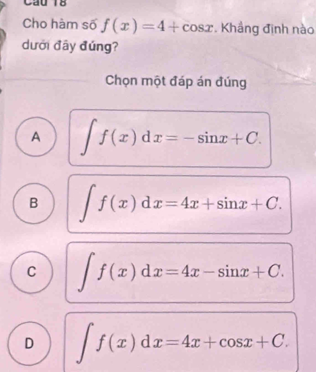 Cầu 18
Cho hàm số f(x)=4+cos x. Khẳng định nào
dưới đây đúng?
Chọn một đáp án đúng
A ∈t f(x)dx=-sin x+C.
B ∈t f(x)dx=4x+sin x+C.
C ∈t f(x)dx=4x-sin x+C.
D ∈t f(x)dx=4x+cos x+C.