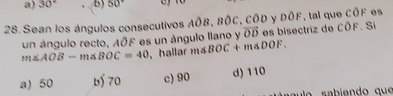 a) 30° b) 50° C) 10
28. Sean los ángulos consecutivos Ahat OB, Bhat OC,.Coverline OD y Dwidehat OF , tal que Cwidehat OF
un ángulo recto, Aoverline OF * es un ángulo llano y vector OD es bisectriz de COF 、 Si
m∠ AOB-m∠ BOC=40 , hallar m∠ BOC+m∠ DOF.
a) 50 c) 90 d) 110
b 70
ul o abien do que