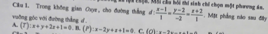 lội chộn. Mỗi cầu hỏi thí sinh chỉ chọn một phương án.
Câu 1. Trong không gian Oxyz, cho đường thẳng d:  (x-1)/1 = (y-2)/-2 = (z+2)/1 . Mặt phẳng nào sau đây
vuỡng góc với đường thẳng d .
A. (T):x+y+2z+1=0. B. (P): x-2y+z+1=0 C. (O):x-2y-x+1=0