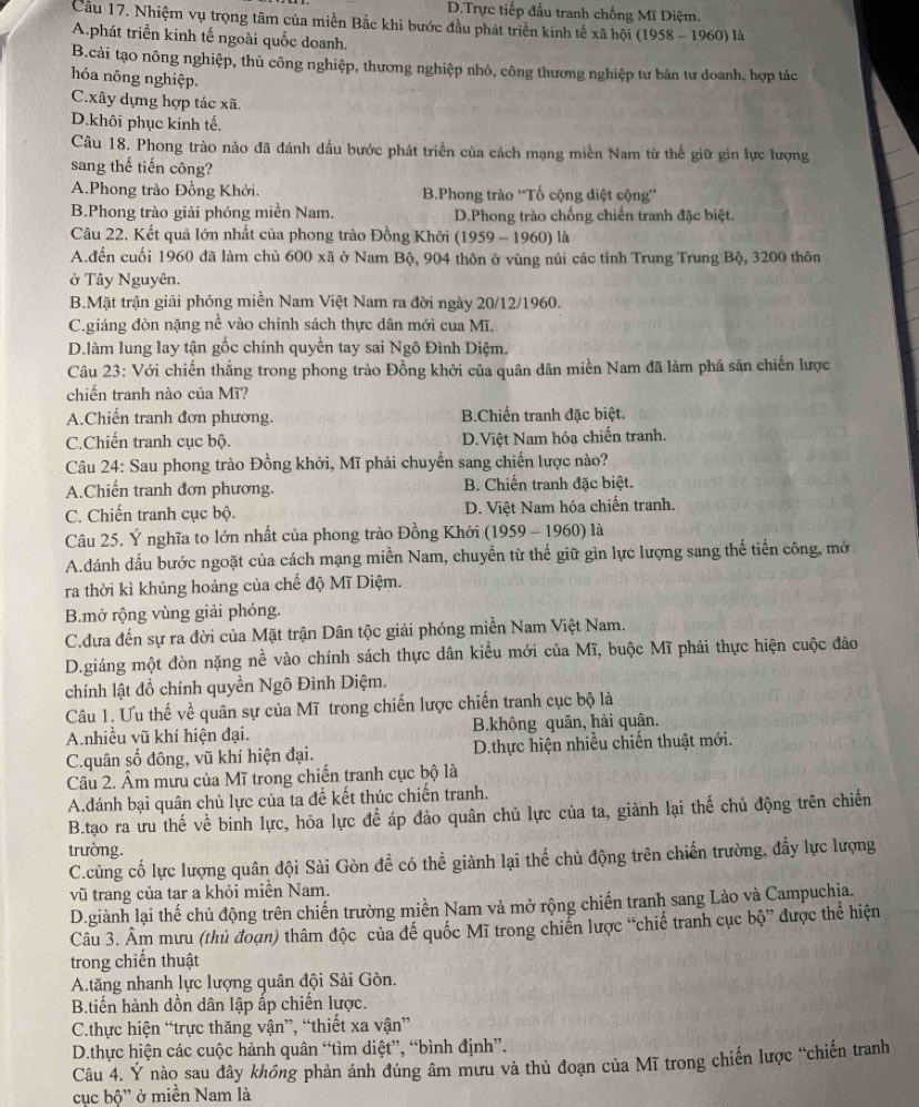 D.Trực tiếp đấu tranh chống Mĩ Diệm.
Câu 17. Nhiệm vụ trọng tâm của miền Bắc khi bước đầu phát triển kinh tế xã hội (1958 - 1960) là
Aphát triển kinh tế ngoài quốc doanh.
B.cải tạo nông nghiệp, thủ công nghiệp, thương nghiệp nhỏ, công thương nghiệp tư bản tư doanh, hợp tác
hóa nông nghiệp.
C.xây dựng hợp tác xã.
D.khôi phục kinh tế.
Câu 18. Phong trào nào đã đánh dấu bước phát triển của cách mạng miền Nam từ thế giữ gin lực lượng
sang thế tiến công?
A.Phong trào Đồng Khởi. B.Phong trào “Tố cộng điệt cộng”
B.Phong trào giải phóng miền Nam. D.Phong trào chống chiến tranh đặc biệt.
Câu 22. Kết quả lớn nhất của phong trào Đồng Khởi (1959 - 1960) là
A.đến cuối 1960 đã làm chủ 600 xã ở Nam Bộ, 904 thôn ở vùng núi các tỉnh Trung Trung Bộ, 3200 thôn
ở Tây Nguyên.
B.Mặt trận giải phóng miền Nam Việt Nam ra đời ngày 20/12/1960.
C.giáng đòn nặng nề vào chính sách thực dân mới cua Mĩ.
D.làm lung lay tận gốc chính quyền tay sai Ngô Đình Diệm.
Câu 23: Với chiến thắng trong phong trào Đồng khởi của quân dân miền Nam đã làm phá sản chiến lược
chiến tranh nào của Mĩ?
A.Chiến tranh đơn phương. B.Chiến tranh đặc biệt.
C.Chiến tranh cục bộ. D.Việt Nam hóa chiến tranh.
Câu 24: Sau phong trào Đồng khởi, Mĩ phải chuyển sang chiến lược nào?
A.Chiến tranh đơn phương. B. Chiến tranh đặc biệt.
C. Chiến tranh cục bộ. D. Việt Nam hóa chiến tranh.
Câu 25. Ý nghĩa to lớn nhất của phong trào Đồng Khởi (1959 - 1960) là
A.dánh dấu bước ngoặt của cách mạng miền Nam, chuyền từ thế giữ gìn lực lượng sang thế tiến công, mở
ra thời kì khủng hoảng của chế độ Mĩ Diệm.
B.mở rộng vùng giải phóng.
C.dưa đến sự ra đời của Mặt trận Dân tộc giải phóng miền Nam Việt Nam.
D.giáng một đòn nặng nề vào chính sách thực dân kiểu mới của Mĩ, buộc Mĩ phải thực hiện cuộc đảo
chính lật đổ chính quyền Ngô Đình Diệm.
Câu 1. Ưu thế về quân sự của Mĩ trong chiến lược chiến tranh cục bộ là
A.nhiều vũ khí hiện đại. B.không quân, hài quân.
C.quân số đông, vũ khí hiện đại. D.thực hiện nhiều chiến thuật mới.
Câu 2. Âm mưu của Mĩ trong chiến tranh cục bộ là
A.đánh bại quân chủ lực của ta đề kết thúc chiến tranh.
B.tạo ra ưu thế về binh lực, hỏa lực đề áp đảo quân chủ lực của ta, giành lại thế chủ động trên chiến
trường
C.củng cố lực lượng quân đội Sài Gòn đề có thể giành lại thế chủ động trên chiến trường, đầy lực lượng
vũ trang của tar a khỏi miền Nam.
D.giành lại thế chủ động trên chiến trường miền Nam và mở rộng chiến tranh sang Lào và Campuchia.
Câu 3. Âm mưu (thủ đoạn) thâm độc của để quốc Mĩ trong chiến lược “chiế tranh cục bộ” được thể hiện
trong chiến thuật
A.tăng nhanh lực lượng quân đội Sài Gòn.
B.tiến hành dồn dân lập ấp chiến lược.
C.thực hiện “trực thăng vận”, “thiết xa vận”
D.thực hiện các cuộc hành quân “tìm diệt”, “bình định”.
Câu 4. Ý nào sau dây không phản ánh đúng âm mưu và thủ đoạn của Mĩ trong chiến lược “chiến tranh
cục bộ' ở miền Nam là